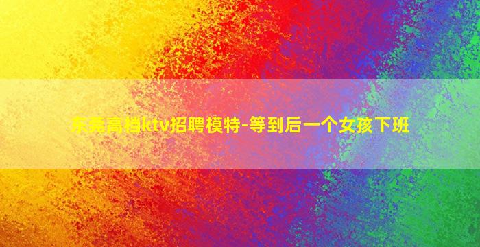 东莞高档ktv招聘模特-等到后一个女孩下班