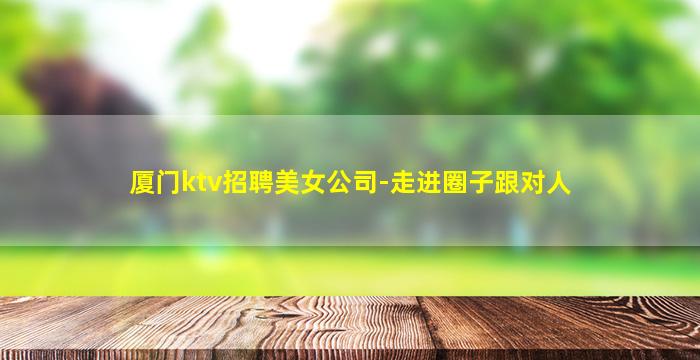 厦门ktv招聘美女公司-走进圈子跟对人